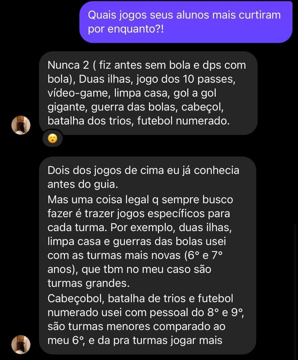 Depoimento: Professor listando jogos do Guia que seus alunos mais curtiram: Nunca 2, Duas ilhas, jogo dos 10 passes, vídeo-game, limpa casa, gol a gol gigante, guerra das bolas, cabeçol, batalha dos trios, futebol numerado. Adaptou jogos específicos para cada turma do 6º ao 9º ano.